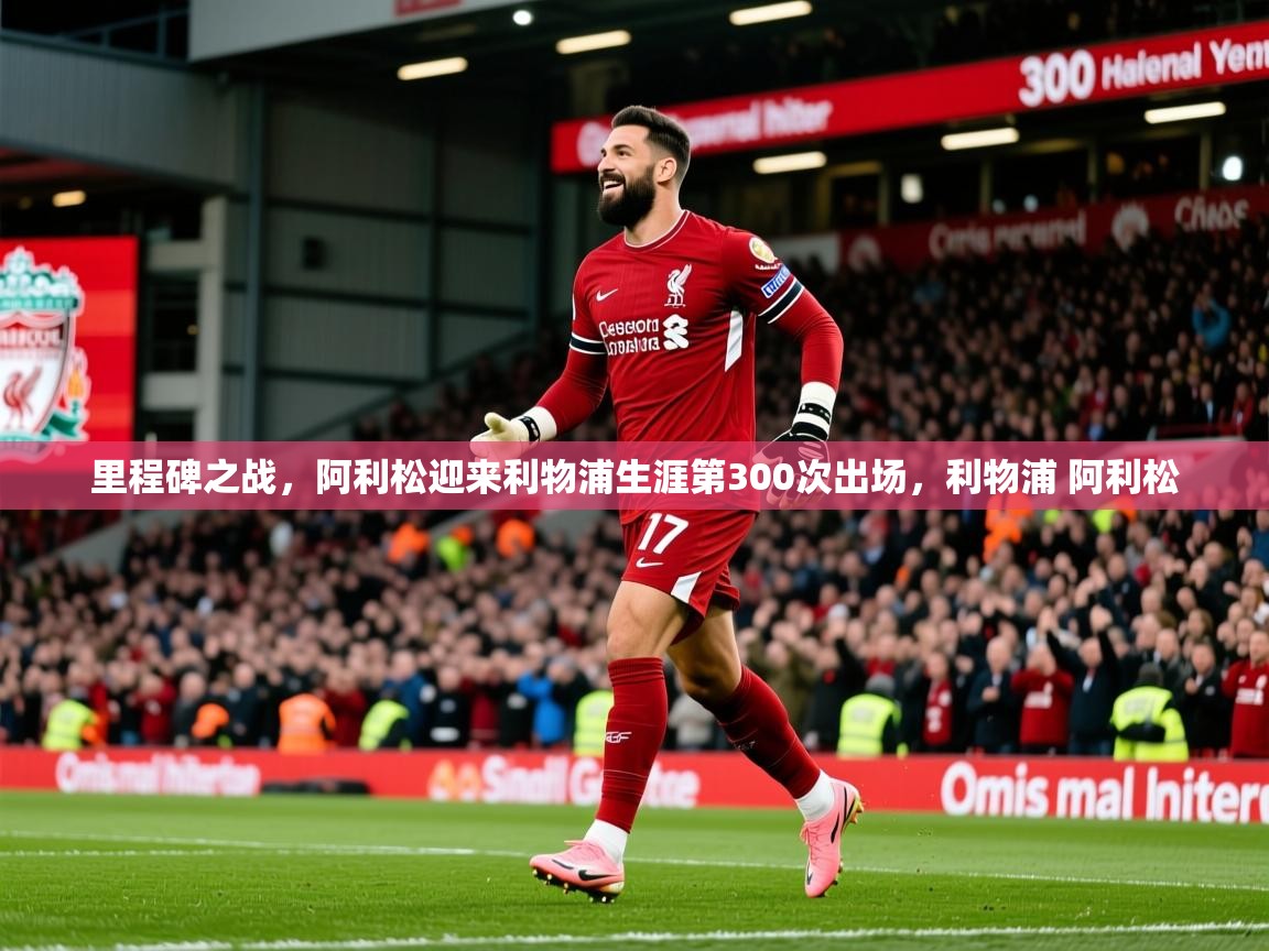 2025开云体育app官网入口里程碑之战，阿利松迎来利物浦生涯第300次出场，利物浦 阿利松  第1张