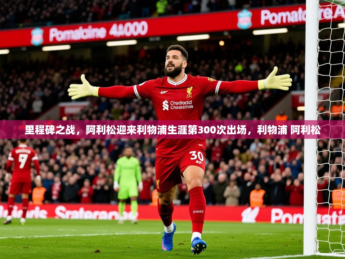 2025开云体育app官网入口里程碑之战，阿利松迎来利物浦生涯第300次出场，利物浦 阿利松  第2张