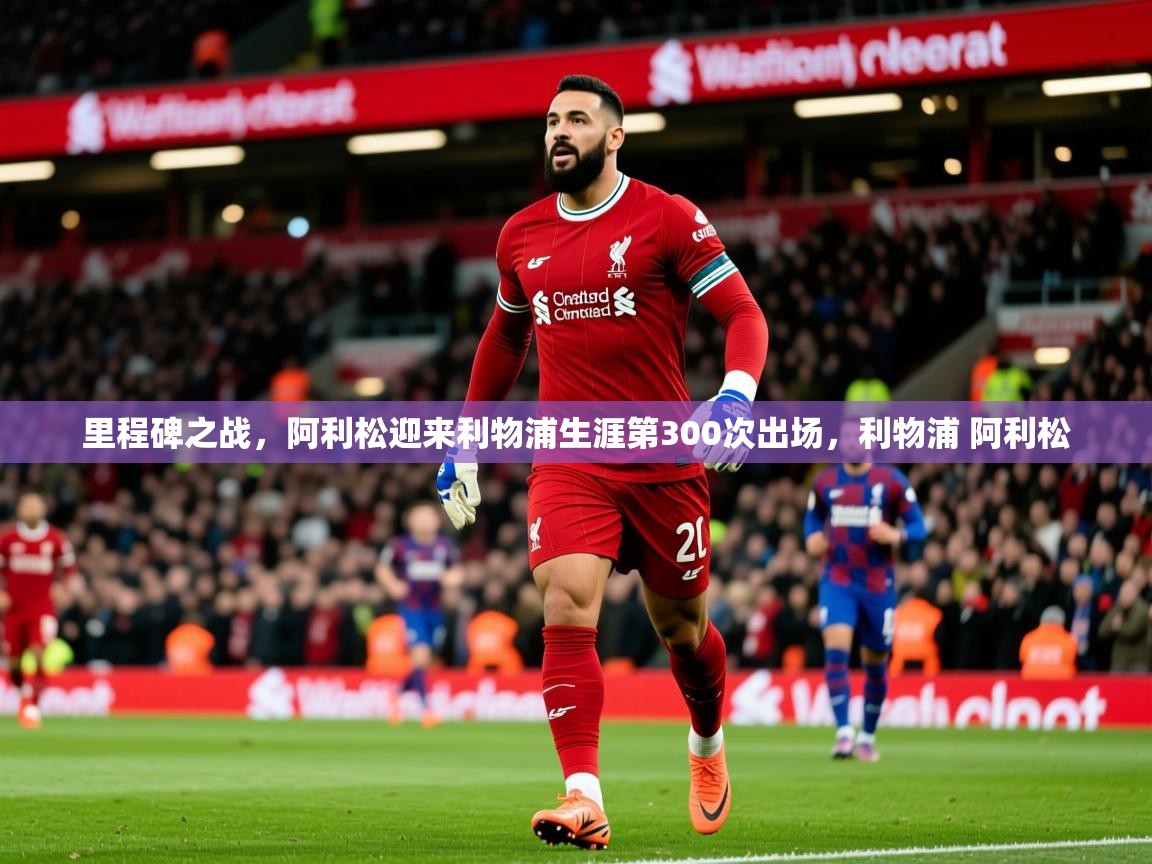 2025开云体育app官网入口里程碑之战，阿利松迎来利物浦生涯第300次出场，利物浦 阿利松  第3张