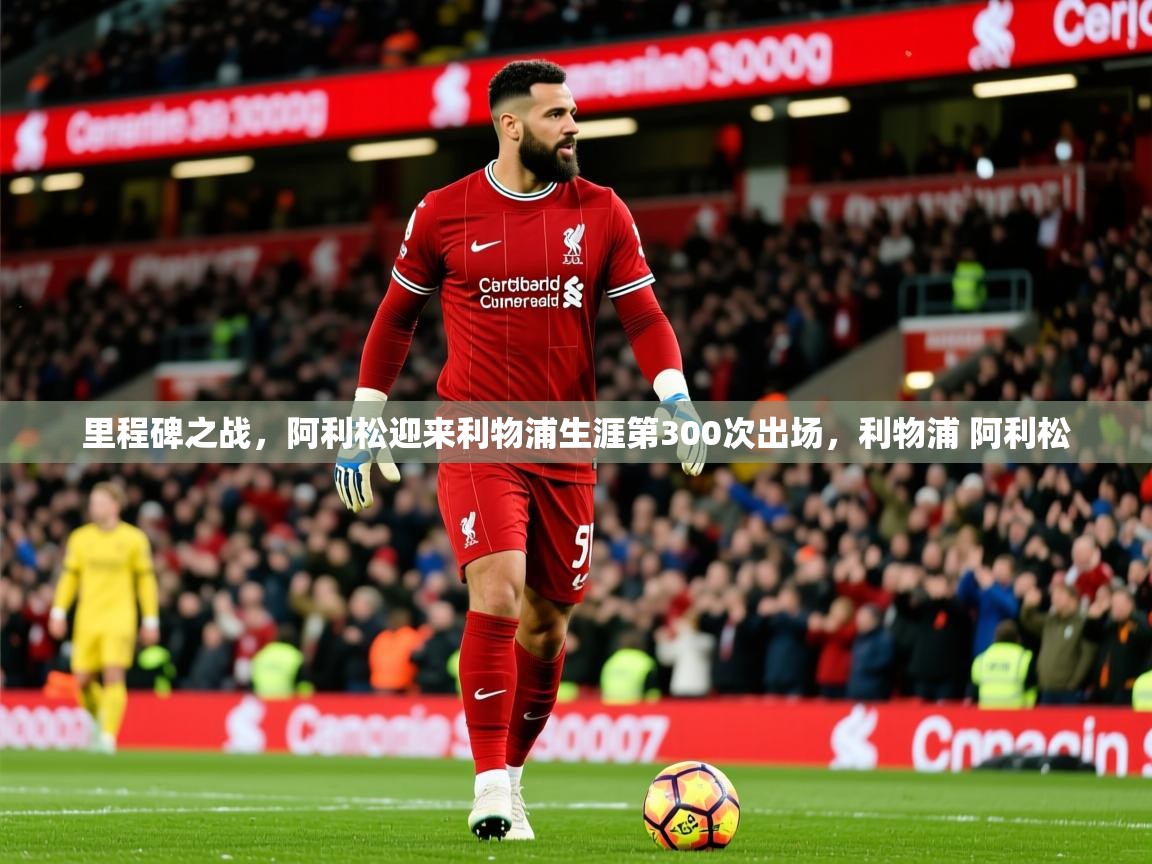 2025开云体育app官网入口里程碑之战，阿利松迎来利物浦生涯第300次出场，利物浦 阿利松  第4张