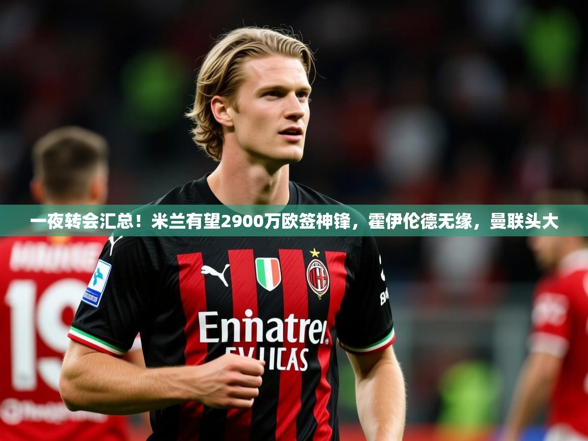 2025开云体育在线登录一夜转会汇总!米兰有望2900万欧签神锋,霍伊伦德无缘,曼联头大 第1张