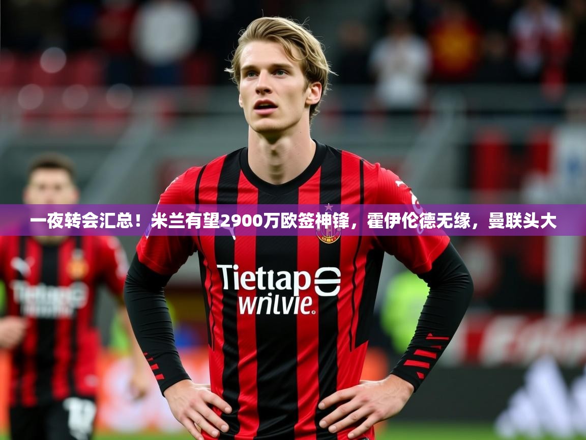 2025开云体育在线登录一夜转会汇总!米兰有望2900万欧签神锋,霍伊伦德无缘,曼联头大 第4张