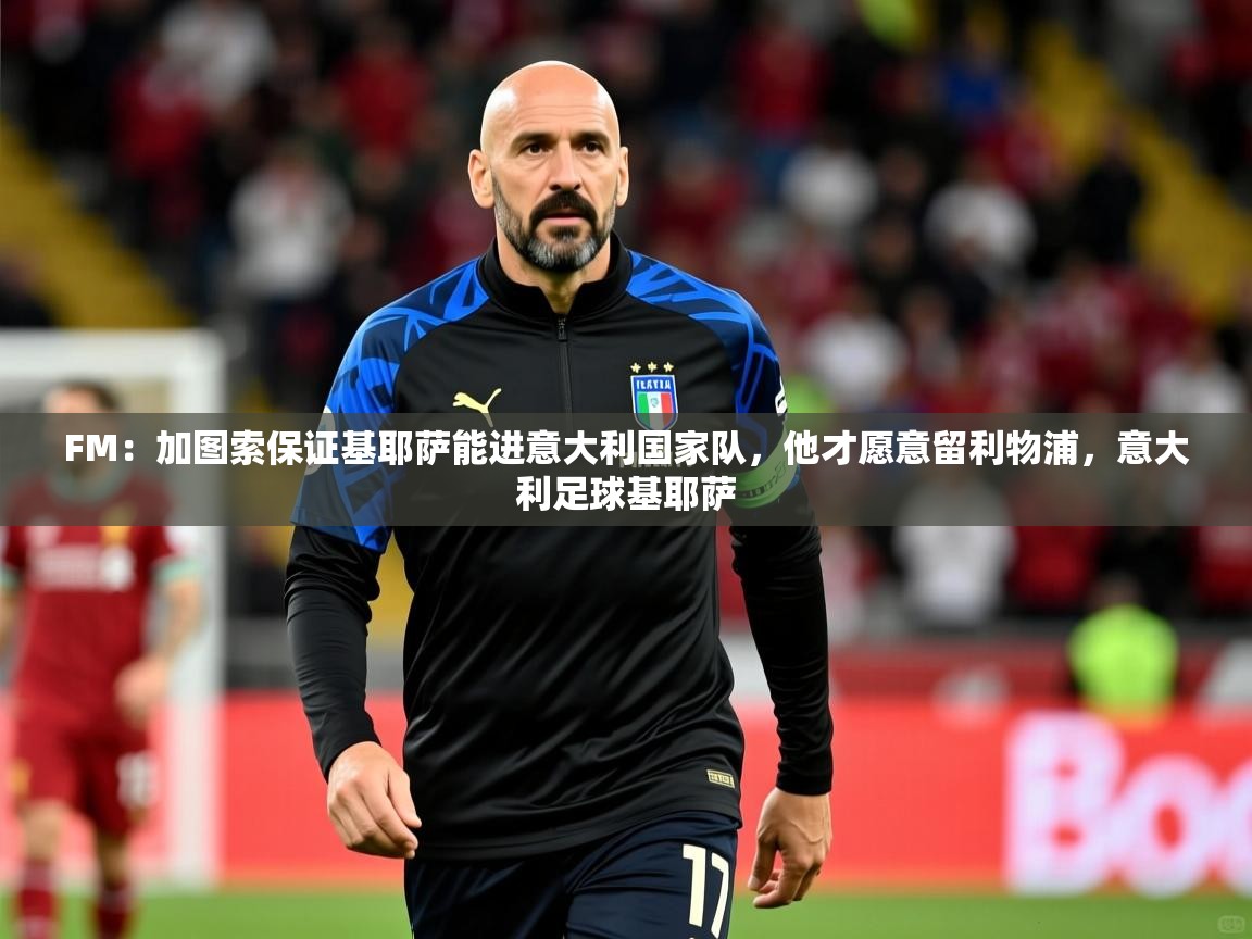 2025开云体育app投诉FM:加图索保证基耶萨能进意大利国家队,他才愿意留利物浦,意大利足球基耶萨 第1张