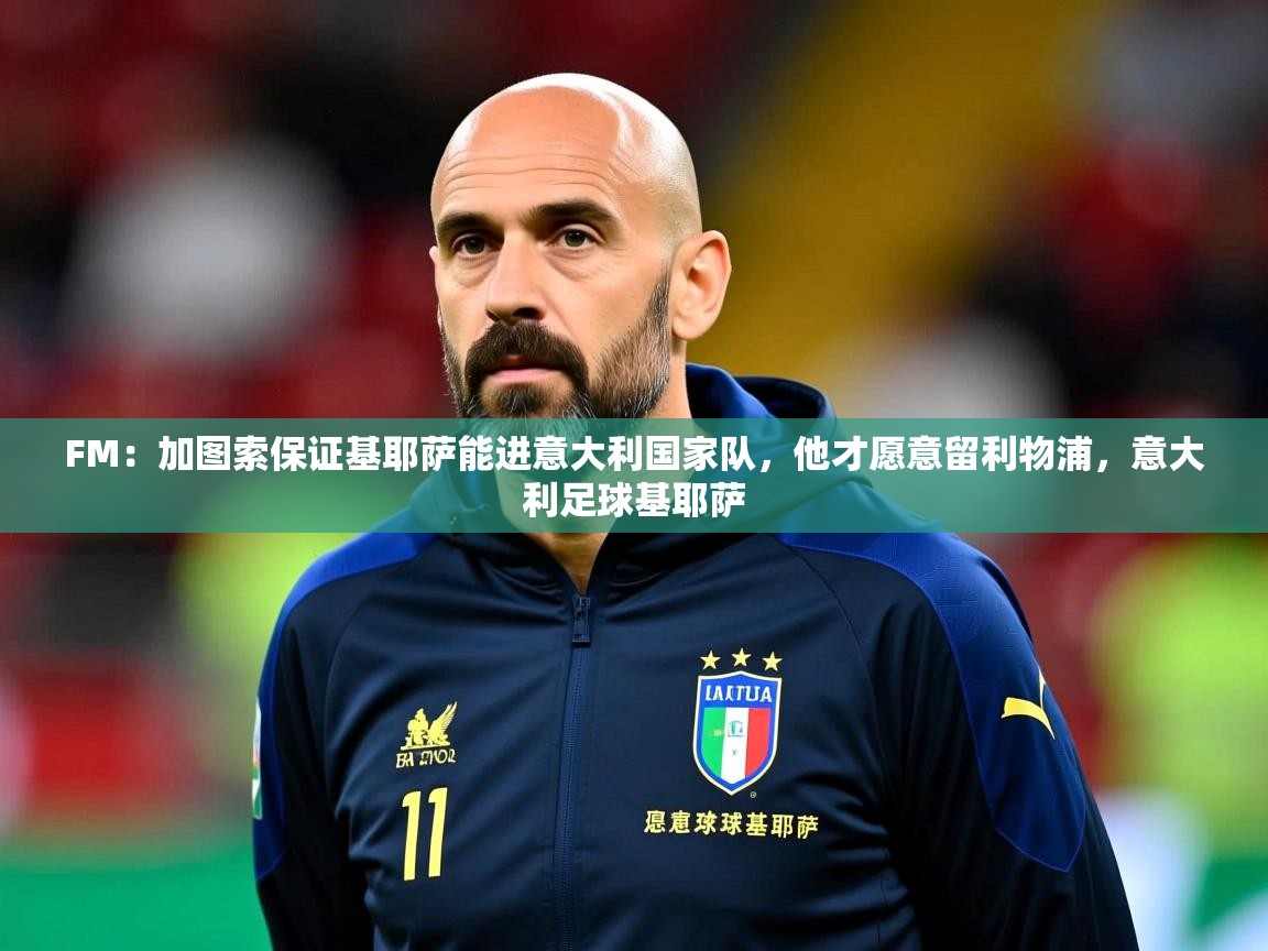 2025开云体育app投诉FM:加图索保证基耶萨能进意大利国家队,他才愿意留利物浦,意大利足球基耶萨 第3张