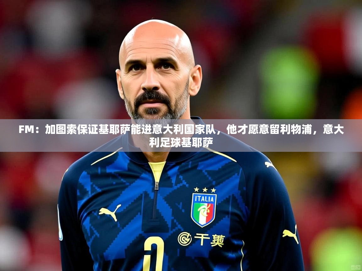 2025开云体育app投诉FM:加图索保证基耶萨能进意大利国家队,他才愿意留利物浦,意大利足球基耶萨 第4张
