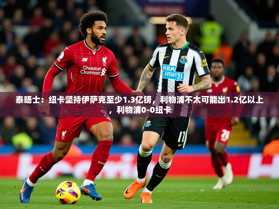 2025云开体育app官网入口网页版泰晤士:纽卡坚持伊萨克至少1.3亿镑,利物浦不太可能出1.2亿以上,利物浦0-0纽卡 第1张