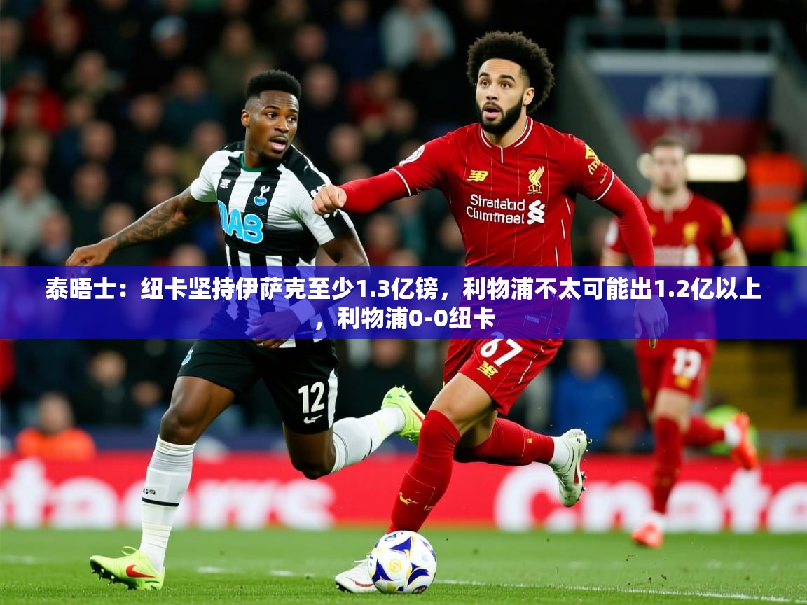 2025云开体育app官网入口网页版泰晤士:纽卡坚持伊萨克至少1.3亿镑,利物浦不太可能出1.2亿以上,利物浦0-0纽卡 第2张