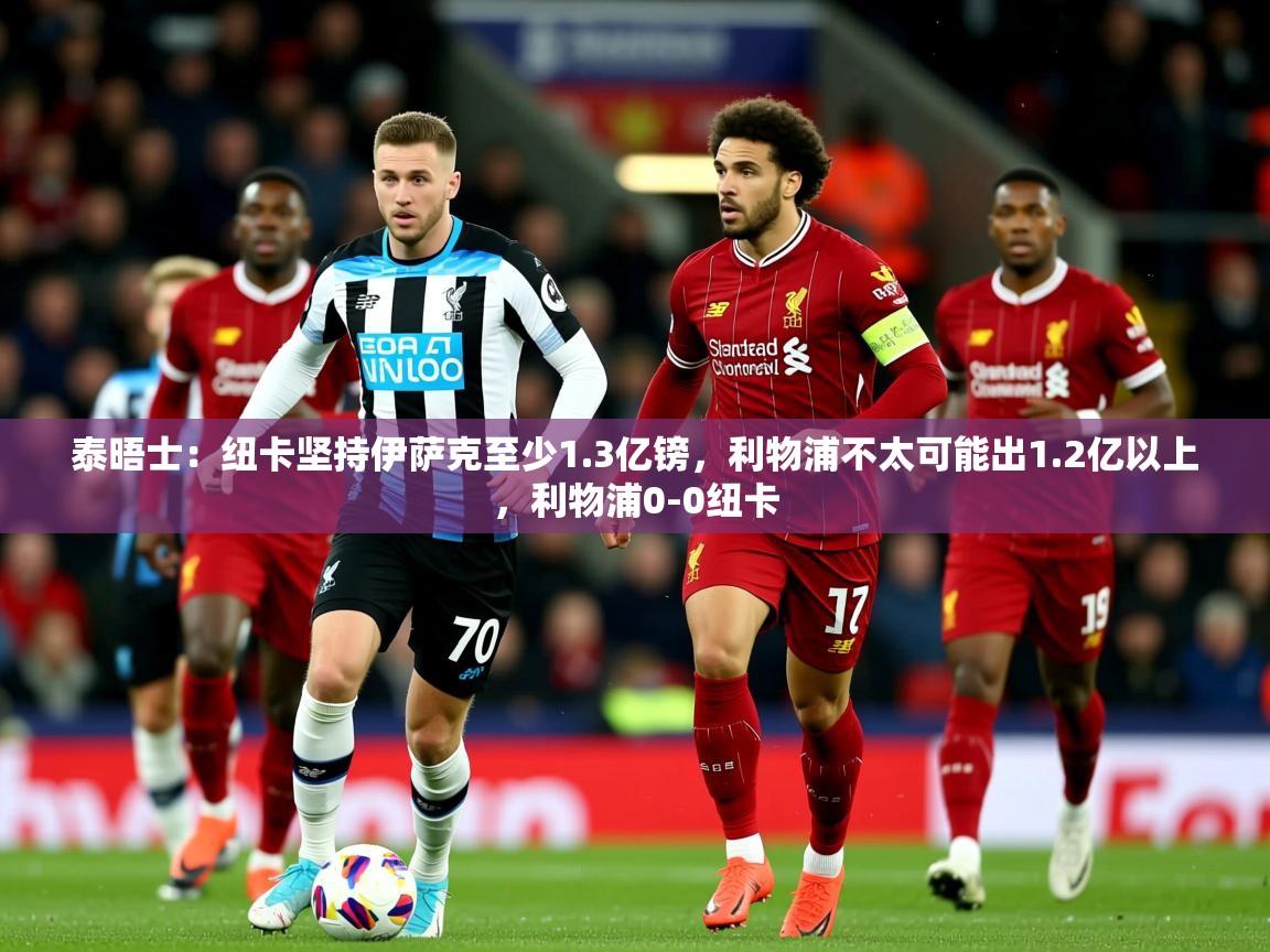 2025云开体育app官网入口网页版泰晤士:纽卡坚持伊萨克至少1.3亿镑,利物浦不太可能出1.2亿以上,利物浦0-0纽卡 第3张