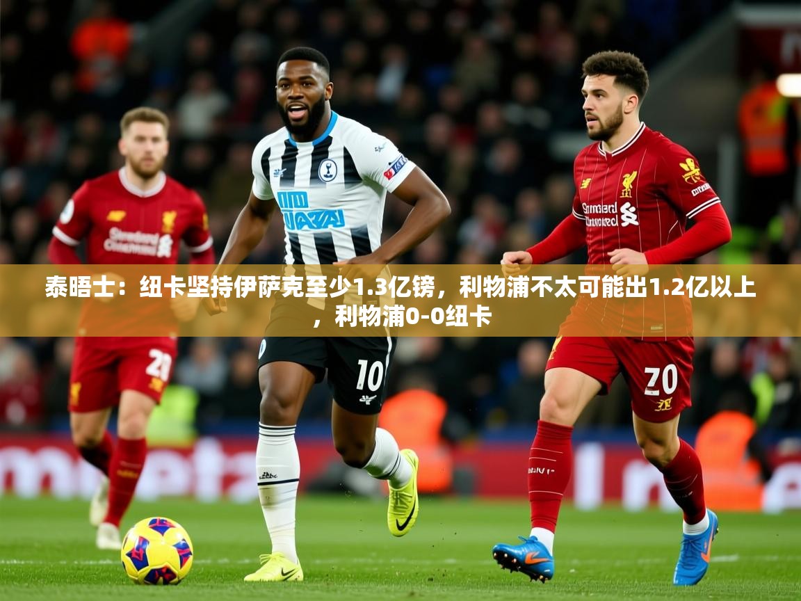 2025云开体育app官网入口网页版泰晤士:纽卡坚持伊萨克至少1.3亿镑,利物浦不太可能出1.2亿以上,利物浦0-0纽卡 第4张