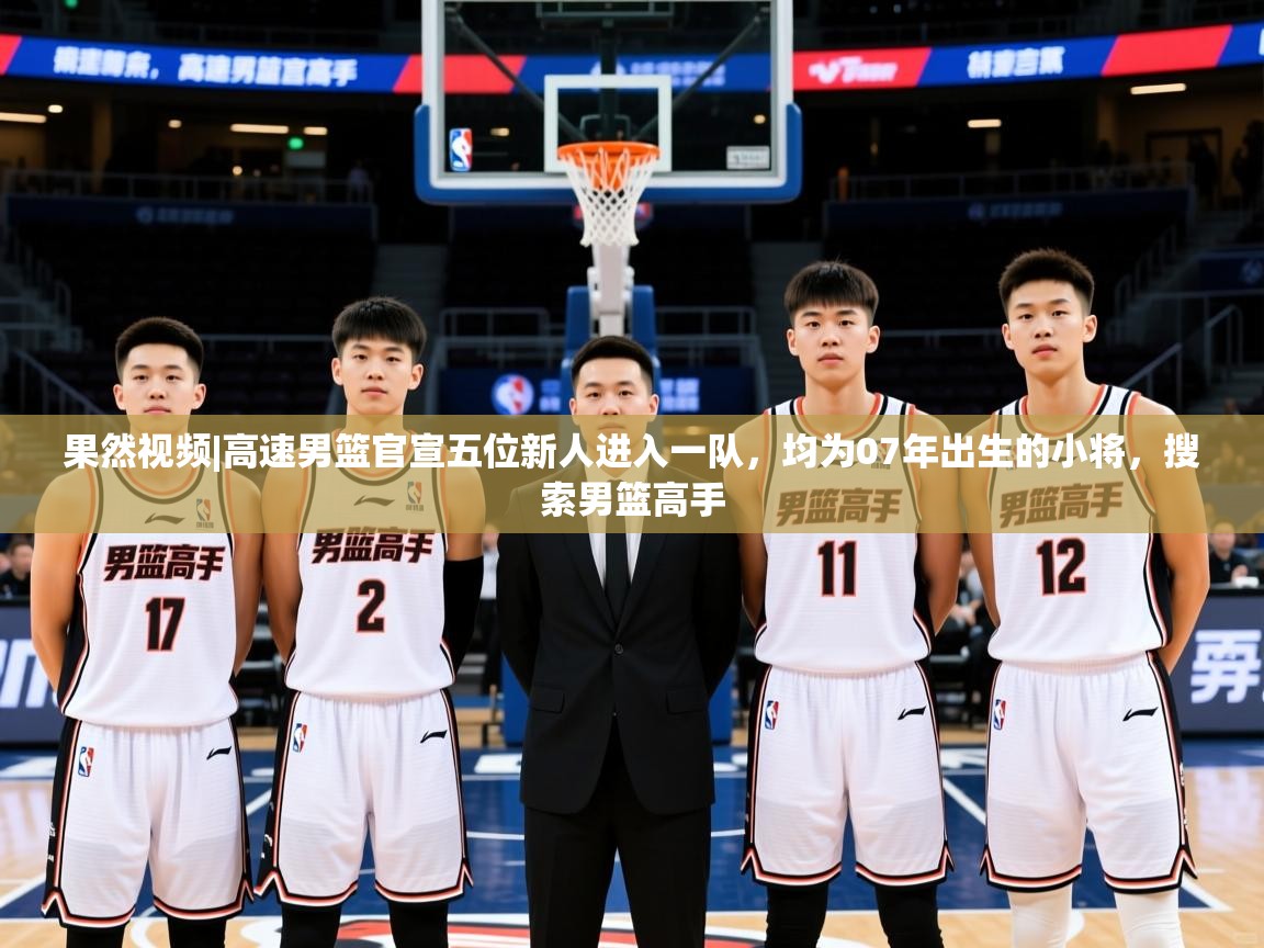 2025开云体育app安装果然视频|高速男篮官宣五位新人进入一队,均为07年出生的小将,搜索男篮高手 第2张